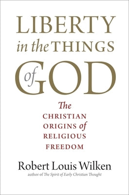 Liberty in the Things of God: The Christian Origins of Religious Freedom by Wilken, Robert Louis