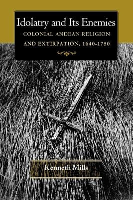Idolatry and Its Enemies: Colonial Andean Religion and Extirpation, 1640-1750 by Mills, Kenneth