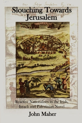 Slouching Towards Jerusalem: Reactive Nationalism in the Irish, Israeli and Palestinian Novel, 1985-2005 by Maher, John