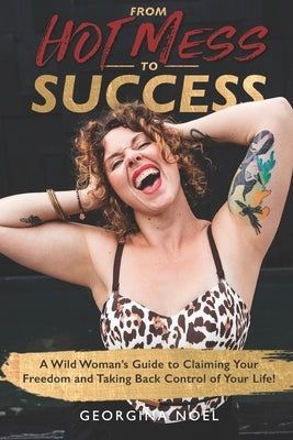 From Hot Mess to Success: A Wild Women's Guide to Claiming Your Freedom and Taking Back Control of Your Life by Noel, Georgina