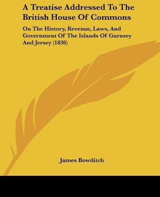 A Treatise Addressed To The British House Of Commons: On The History, Revenue, Laws, And Government Of The Islands Of Gurnsey And Jersey (1836) by Bowditch, James
