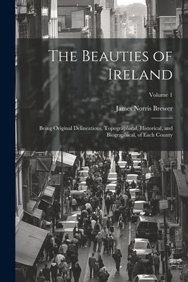 The Beauties of Ireland: Being Original Delineations, Topographical, Historical, and Biographical, of Each County; Volume 1 by Brewer, James Norris