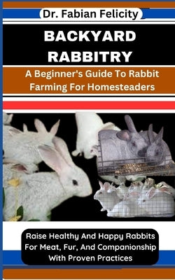 Backyard Rabbitry: A Beginner's Guide To Rabbit Farming For Homesteaders: Raise Healthy And Happy Rabbits For Meat, Fur, And Companionshi by Felicity, Fabian