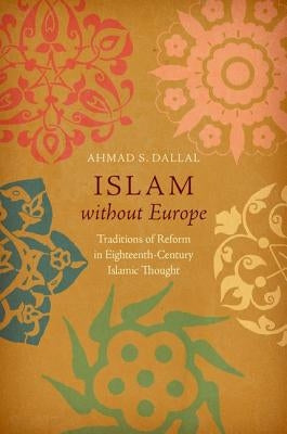 Islam without Europe: Traditions of Reform in Eighteenth-Century Islamic Thought by Dallal, Ahmad S.
