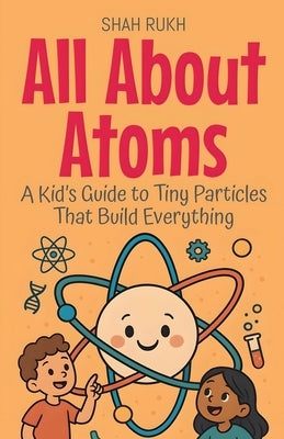 All About Atoms: A Kid's Guide to Tiny Particles That Build Everything by Rukh, Shah