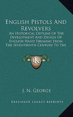 English Pistols and Revolvers: An Historical Outline of the Development and Design of English Hand Firearms from the Seventeenth Century to the Prese by George, J. N.