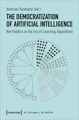 The Democratization of Artificial Intelligence: Net Politics in the Era of Learning Algorithms by Sudmann, Andreas