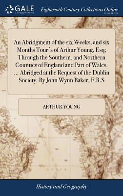 An Abridgment of the six Weeks, and six Months Tour's of Arthur Young, Esq; Through the Southern, and Northern Counties of England and Part of Wales. by Young, Arthur
