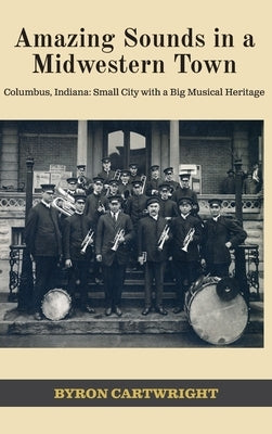 Amazing Sounds in a Midwestern Town: Columbus, Indiana: Small City with a Big Musical Heritage by Cartwright, Byron