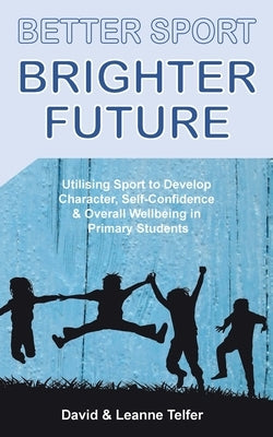 Better Sport, Brighter Future: Utilising sport to develop character, self confidence & overall wellbeing in primary students. by Telfer, David