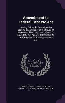 Amendment to Federal Reserve Act: Hearing Before the Committee On Banking and Currency of the House of Representatives, On S. 2472, an Act to Amend th by United States Congress House Committe