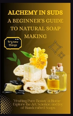 Alchemy in Suds: A BEGINNER'S GUIDE TO NATURAL SOAP MAKING: Crafting Pure Beauty at Home - Explore the Art, Science, and Joy of Handcra by Alton