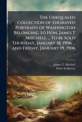 The Unequaled Collection of Engraved Portraits of Washington Belonging to Hon. James T Mitchell ... To be Sold Thursday, January 18, 1906 ... and Frid by Mitchell, James T. 1834-1915