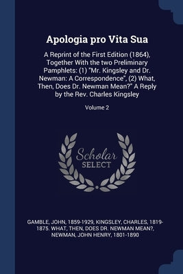 Apologia pro Vita Sua: A Reprint of the First Edition (1864), Together With the two Preliminary Pamphlets: (1) "Mr. Kingsley and Dr. Newman: by Gamble, John