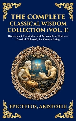 The Complete Classical Wisdom Collection (Vol. 3): Discourses & Enchiridion with Nicomachean Ethics - Practical Philosophy for Virtuous Living (Deluxe by Epictetus