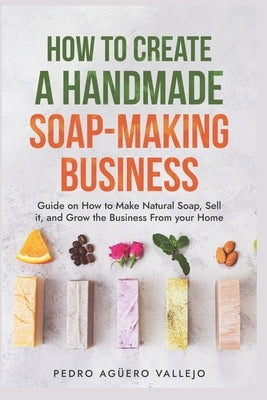 How to Create a Handmade Soap-Making Business: Guide on How to Make Natural Soap, Sell It, and Grow the Business from Your Home Natural Soap Making Cr by Agüero Vallejo, Pedro