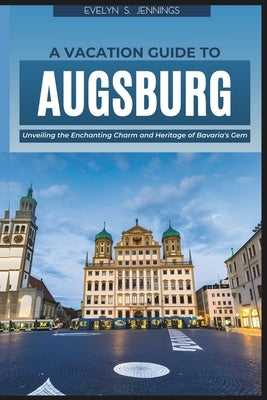 A Vacation Guide to Augsburg: Unveiling the Enchanting Charm and Heritage of Bavaria's Gem (with Essential Tips for First-Timers and a 5-Day Itinera by S. Jennings, Evelyn