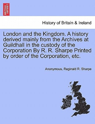 London and the Kingdom. A history derived mainly from the Archives at Guildhall in the custody of the Corporation By R. R. Sharpe Printed by order of by Anonymous