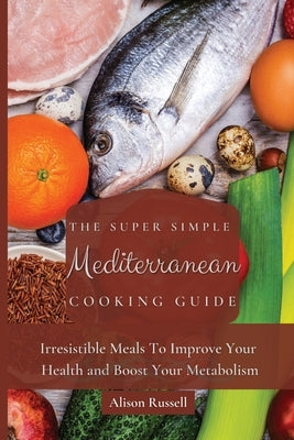 The Super Simple Mediterranean Cooking Guide: Irresistible Meals To Improve Your Health and Boost Your Metabolism by Russell, Alison