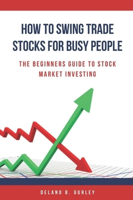 How To Swing Trade Stocks For Busy People: The Beginners Guide To Stock Market Investing by Gurley, Delano B.