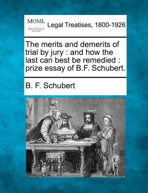 The Merits and Demerits of Trial by Jury: And How the Last Can Best Be Remedied: Prize Essay of B.F. Schubert. by Schubert, B. F.