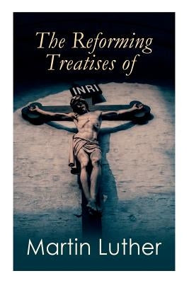 The Reforming Treatises of Martin Luther: The Most Influential & Revolutionary Works: Address to the Christian Nobility, Prelude on the Babylonian Cap by Luther, Martin