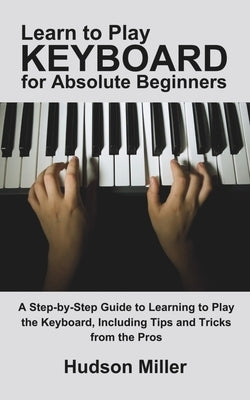 Learn to Play Keyboard for Absolute Beginners: A Step-by-Step Guide to Learning to Play the Keyboard, Including Tips and Tricks from the Pros by Miller, Hudson