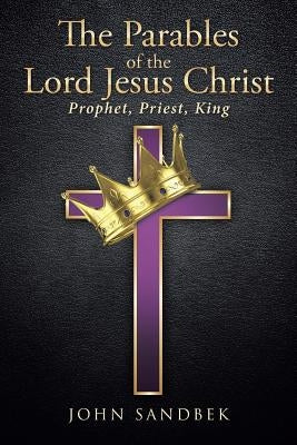 The Parables of the Lord Jesus Christ: Prophet, Priest, King by Sandbek, John