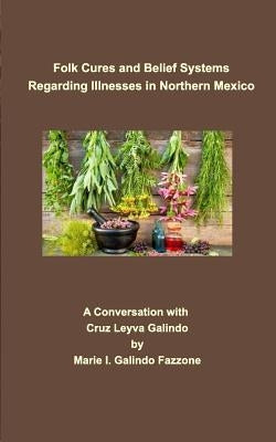 Folk Cures and Belief Systems Regarding Illnesses in Northern Mexico: A Conversation with Cruz Leyva-Galindo by Galindo-Fazzone, Marie