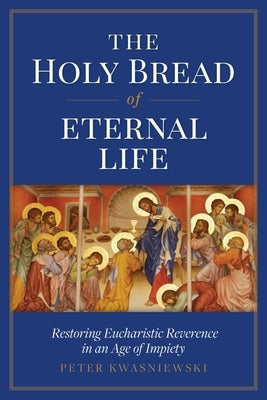 The Holy Bread of Eternal Life: Restoring Eucharistic Reverence in an Age of Impiety by Kwasniewski, Peter