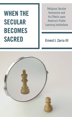When the Secular Becomes Sacred: Religious Secular Humanism and Its Effects Upon America's Public Learning Institutions by III, Ernest J. Zarra