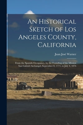 An Historical Sketch of Los Angeles County, California: From the Spanish Occupancy, by the Founding of the Mission San Gabriel Archangel, September 8, by Warner, Juan José