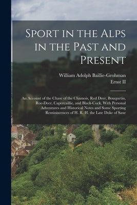 Sport in the Alps in the Past and Present: An Account of the Chase of the Chamois, Red Deer, Bouquetin, Roe-Deer, Capercaillie, and Black-Cock, With P by Baillie-Grohman, William Adolph