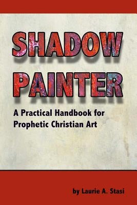 Shadow Painter: A Practical Handbook for Prophetic Christian Art by Stasi, Laurie a.