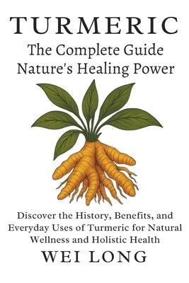 Turmeric The Complete Guide to Nature's Healing Power: Discover the History, Benefits, and Everyday Uses of Turmeric for Natural Wellness and Holistic by Long, Wei