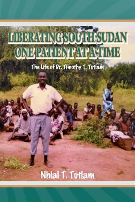 Liberating South Sudan One Patient at a Time: The Life of Dr. Timothy T. Tutlam by Tutlam, Nhial T.