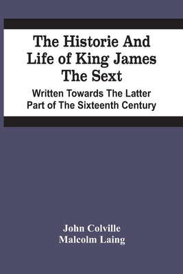 The Historie And Life Of King James The Sext. Written Towards The Latter Part Of The Sixteenth Century by Colville, John