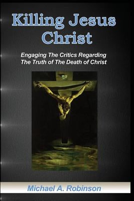 Killing Jesus Christ: Engaging The Critics Regarding The Truth of The Death of Christ by Robinson, Mike