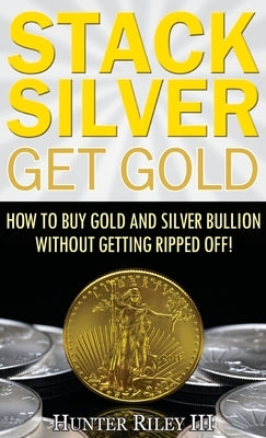 Stack Silver Get Gold: How to Buy Gold and Silver Bullion without Getting Ripped Off! by Riley, Hunter, III