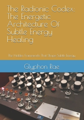 The Radionic Codex: The Energetic Architecture Of Subtle Energy Healing: The Hidden Frameworks That Shape Subtle Energy by Rae, Glyphon