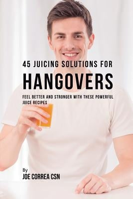 45 Juicing Solutions for Hangovers: Feel Better and Stronger with These Powerful Juice Recipes by Correa, Joe