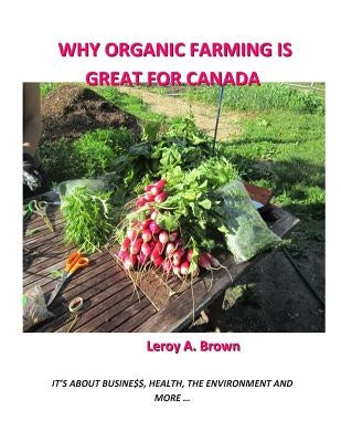 Why Organic Farming Is Great for Canada: It's about Busine$$, Health, the Environment, and more ... by Brown, Leroy a.