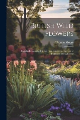 British Wild Flowers: Familiarly Described in the Four Seasons for the use of Beginners and Amateur by Moore, Thomas