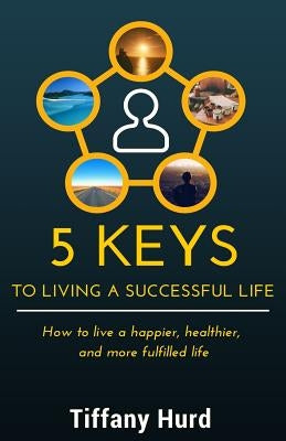 5 Keys to Living a Successful Life: How to live a happier, healthier, and more fulfilled life by Hurd, Tiffany