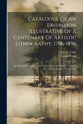 Catalogue Of An Exhibition Illustrative Of A Centenary Of Artistic Lithography, 1796-1896: At The Grolier Club ... New York, March The Sixth To March by Club, Grolier