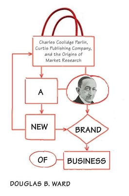 A New Brand of Business: Charles Coolidge Parlin, Curtis Publishing Company, and the Origins of Market Research by Ward, Douglas