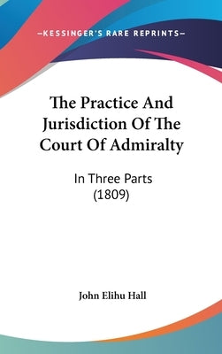 The Practice And Jurisdiction Of The Court Of Admiralty: In Three Parts (1809) by Hall, John Elihu