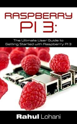 Raspberry Pi 3: The Ultimate User Guide to Getting Started with Raspberry Pi 3 by Lohani, Rahul
