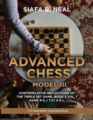 Advanced Chess - Model III - Contemplative Reflections of The Triple Set Game, Book 3 Vol. 1 Game # 6, ( T.3.1 G 6 ).: It's Your Move ! (A-G)/(G-G/(A- by Neal, Siafa B.
