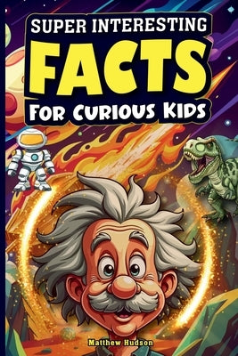 Super Interesting Facts For Curious Kids: Mind-Blowing, Amazing Facts About Science, Earth, Animals, Sports, and Everything Else by Hudson, Matthew